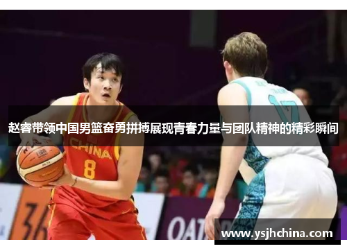 赵睿带领中国男篮奋勇拼搏展现青春力量与团队精神的精彩瞬间