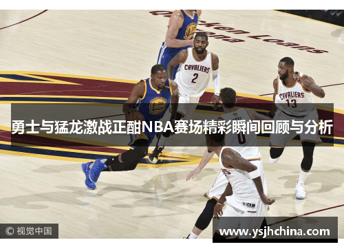 勇士与猛龙激战正酣NBA赛场精彩瞬间回顾与分析
